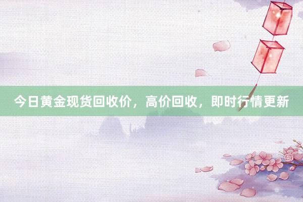 今日黄金现货回收价，高价回收，即时行情更新