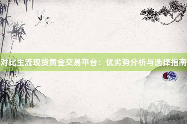 对比主流现货黄金交易平台：优劣势分析与选择指南