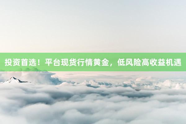 投资首选！平台现货行情黄金，低风险高收益机遇