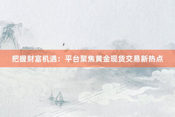 把握财富机遇：平台聚焦黄金现货交易新热点