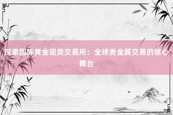 探索国际黄金现货交易所：全球贵金属交易的核心舞台