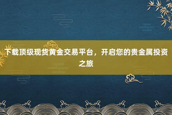 下载顶级现货黄金交易平台，开启您的贵金属投资之旅