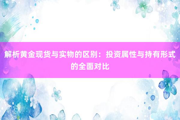解析黄金现货与实物的区别：投资属性与持有形式的全面对比