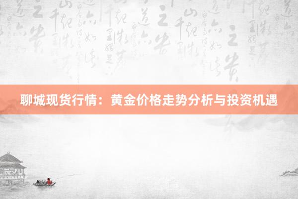 聊城现货行情：黄金价格走势分析与投资机遇