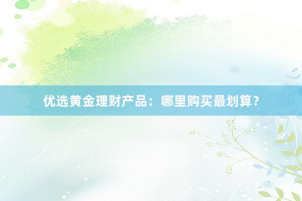 优选黄金理财产品：哪里购买最划算？