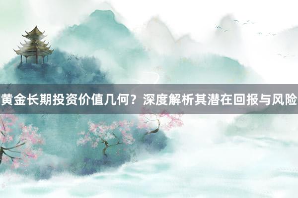 黄金长期投资价值几何？深度解析其潜在回报与风险