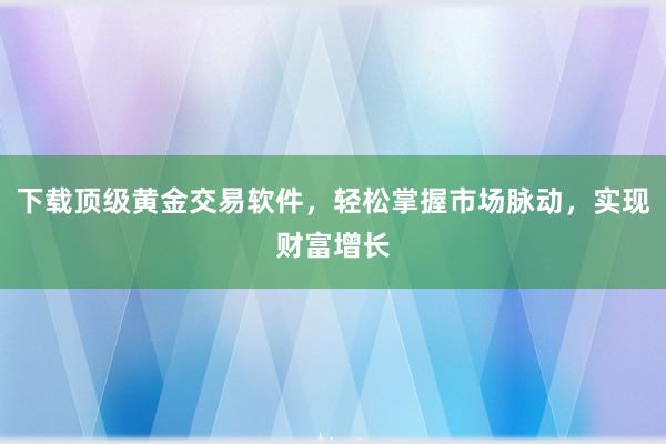下载顶级黄金交易软件，轻松掌握市场脉动，实现财富增长