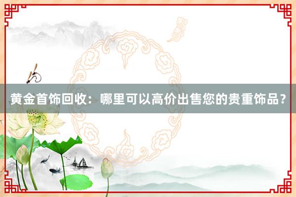 黄金首饰回收：哪里可以高价出售您的贵重饰品？
