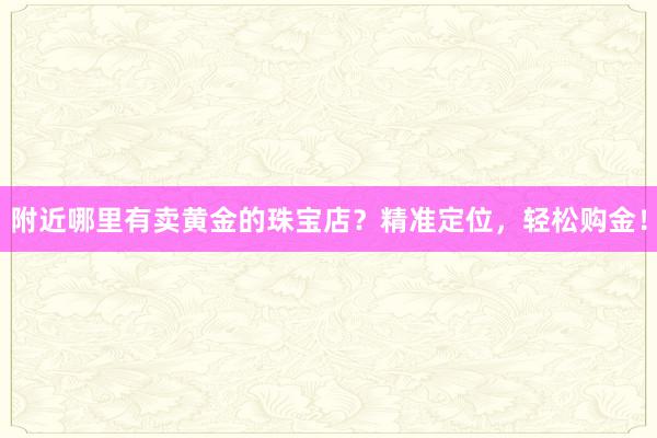 附近哪里有卖黄金的珠宝店？精准定位，轻松购金！