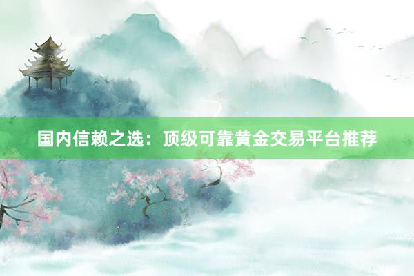国内信赖之选：顶级可靠黄金交易平台推荐